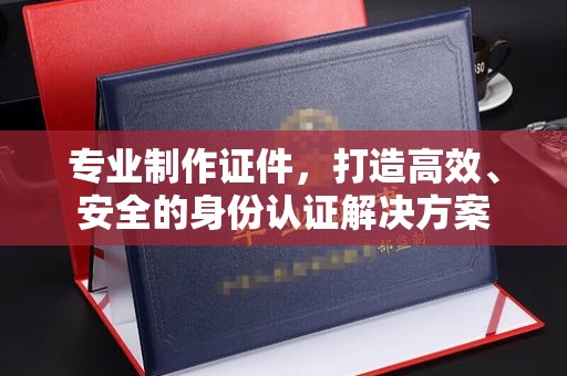 威县专业制作证件，打造高效、安全的身份认证解决方案
