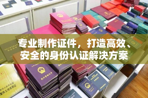 威县专业制作证件，打造高效、安全的身份认证解决方案