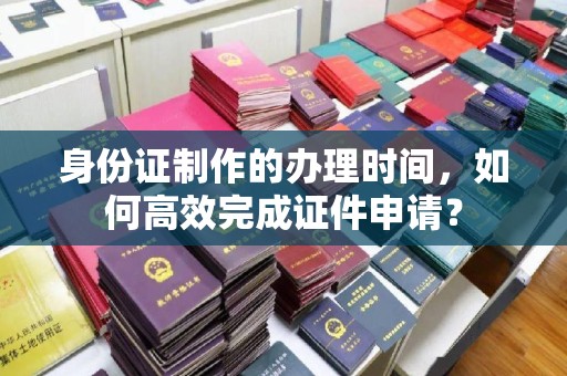 威县身份证制作的办理时间，如何高效完成证件申请？